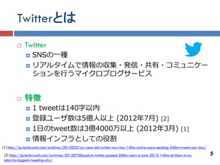 Twitterとは
            Twitter
                SNSの一種
                リアルタイムで情報の収集・発信・共有・コミュニケー
                 ションを行うマイクロブログサービス


            特徴
                1 tweetは140字以内
                登録ユーザ数は5億人以上 (2012年7月) [2]
                1日のtweet数は3億4000万以上 (2012年3月)                                                            [1]
                情報インフラとしての役割
[1] http://jp.techcrunch.com/archives/20120321six-year-old-twitter-now-has-140m-active-users-sending-340m-tweets-per-day/
 [2] http://jp.techcrunch.com/archives/20120730analyst-twitter-passed-500m-users-in-june-2012-140m-of-them-in-us-           5
 jakarta-biggest-tweeting-city/
 