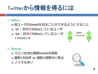 Twitterから情報を得るには
   follow
       他ユーザのtweetを見ることができるようにすること
       -er : 自分をfollowしているユーザ
                               follow
       -ee : 自分がfollowしているユーザ
           friendとも
                               A    B


   Search
       クエリを含む最新tweetを検索
       最新1500件 or 最新1週間分に限る
       ノイズも多い
                                        6
 