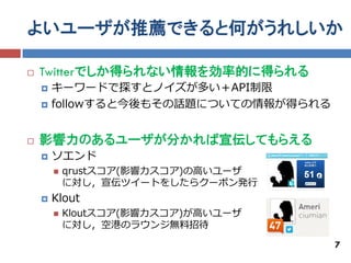 よいユーザが推薦できると何がうれしいか

   Twitterでしか得られない情報を効率的に得られる
       キーワードで探すとノイズが多い＋API制限
       followすると今後もその話題についての情報が得られる


   影響力のあるユーザが分かれば宣伝してもらえる
       ソエンド
           qrustスコア(影響力スコア)の高いユーザ
            に対し，宣伝ツイートをしたらクーポン発行
       Klout
           Kloutスコア(影響力スコア)が高いユーザ
            に対し，空港のラウンジ無料招待

                                       7
 