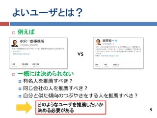 よいユーザとは？
   例えば


                   vs

   一概には決められない
       有名人を推薦すべき？
       同じ会社の人を推薦すべき？
       自分と似た傾向のつぶやきをする人を推薦すべき？
          どのようなユーザを推薦したいか
          決める必要がある                9
 