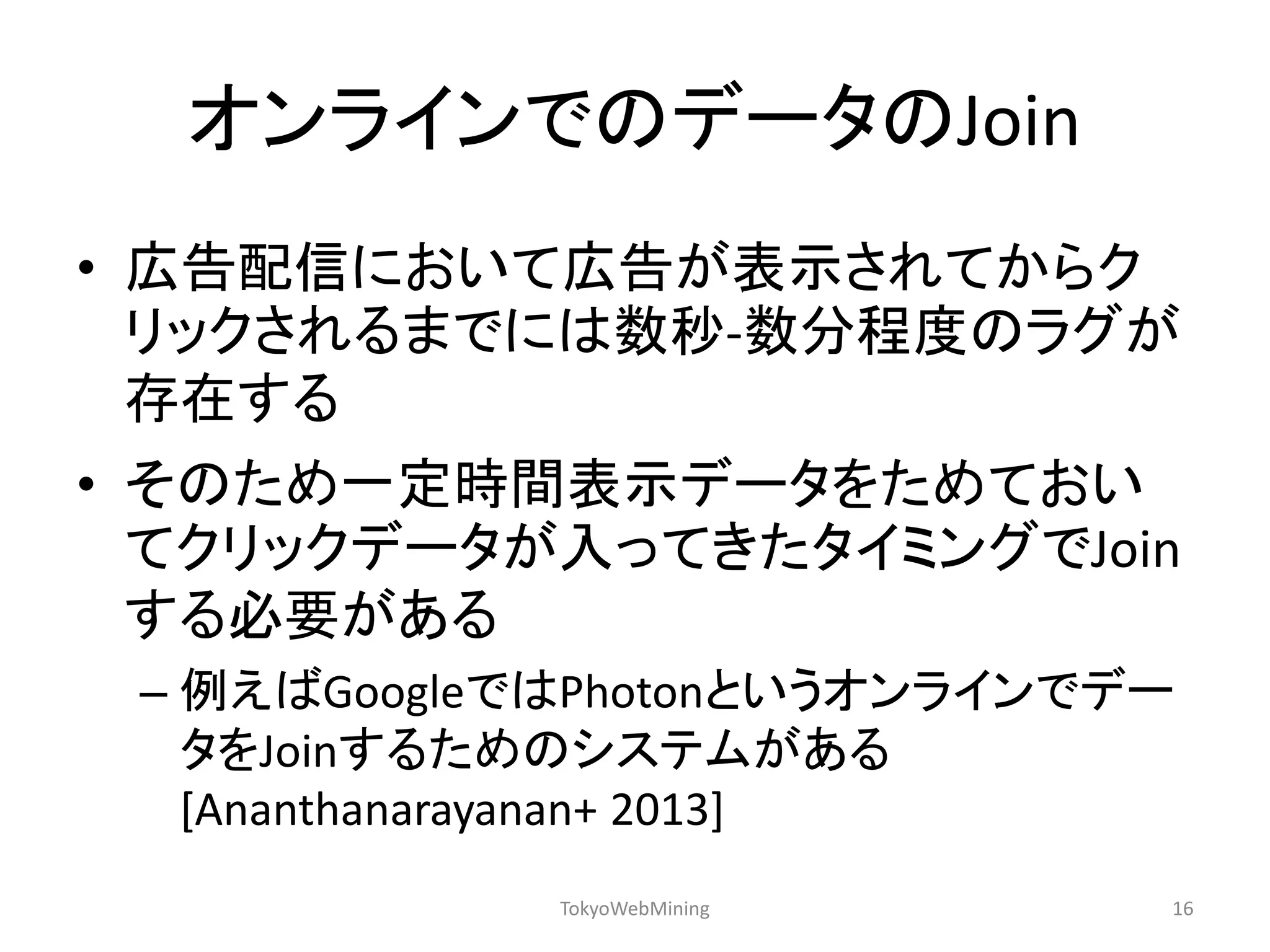 オンラインでのデータのJoin 
•広告配信において広告が表示されてからク リックされるまでには数秒-数分程度のラグが 存在する 
•そのため一定時間表示データをためておい てクリックデータが入ってきたタイミングでJoin する必要がある 
–例えばGoogleではPhotonというオンラインでデー タをJoinするためのシステムがある [Ananthanarayanan+ 2013] 
TokyoWebMining 
16  