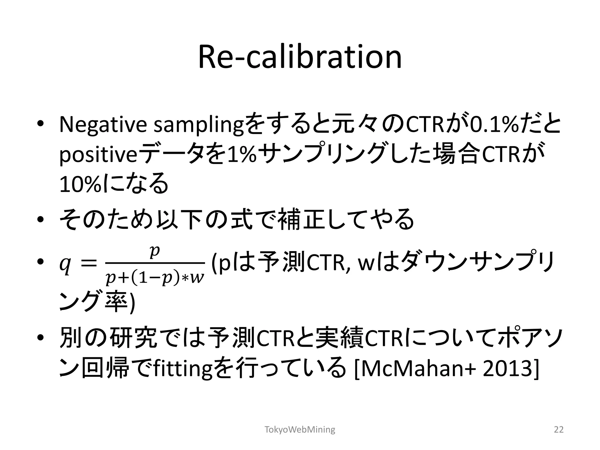 Re-calibration 
•Negative samplingをすると元々のCTRが0.1%だと positiveデータを1%サンプリングした場合CTRが 10%になる 
•そのため以下の式で補正してやる 
•푞= 푝 푝+1−푝∗푤 (pは予測CTR, wはダウンサンプリ ング率) 
•別の研究では予測CTRと実績CTRについてポアソ ン回帰でfittingを行っている [McMahan+ 2013] 
TokyoWebMining 
22  