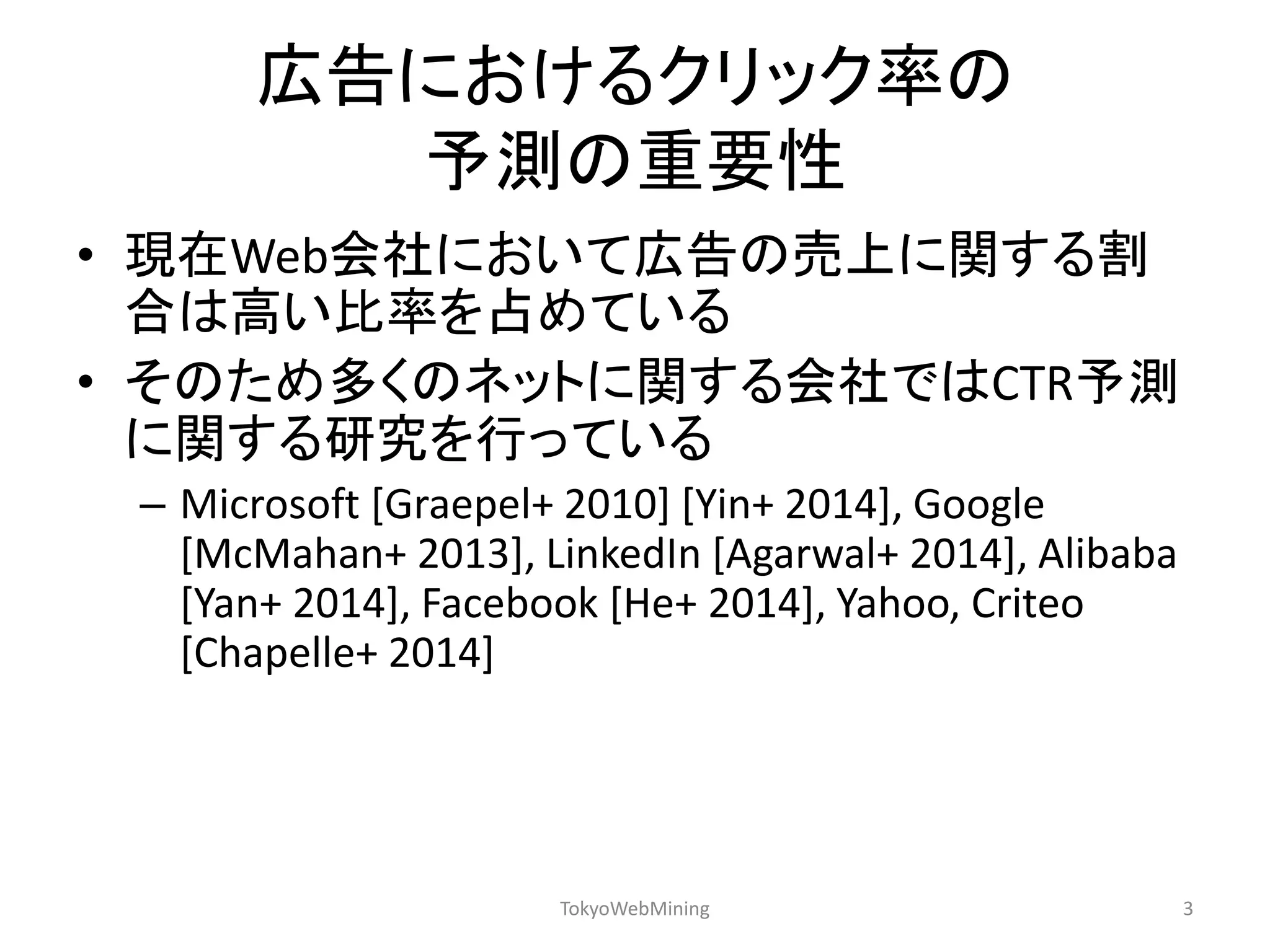 広告におけるクリック率の 予測の重要性 
•現在Web会社において広告の売上に関する割 合は高い比率を占めている 
•そのため多くのネットに関する会社ではCTR予測 に関する研究を行っている 
–Microsoft [Graepel+ 2010] [Yin+ 2014], Google [McMahan+ 2013], LinkedIn [Agarwal+ 2014], Alibaba [Yan+ 2014], Facebook [He+ 2014], Yahoo, Criteo [Chapelle+ 2014] 
TokyoWebMining 
3  