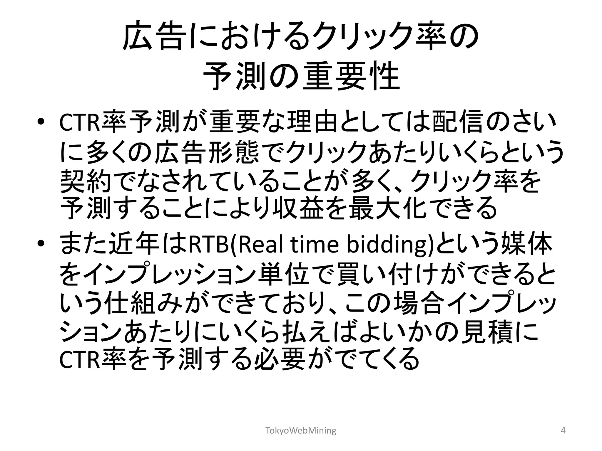 広告におけるクリック率の 予測の重要性 
•CTR率予測が重要な理由としては配信のさい に多くの広告形態でクリックあたりいくらという 契約でなされていることが多く、クリック率を 予測することにより収益を最大化できる 
•また近年はRTB(Real time bidding)という媒体 をインプレッション単位で買い付けができると いう仕組みができており、この場合インプレッ ションあたりにいくら払えばよいかの見積に CTR率を予測する必要がでてくる 
TokyoWebMining 
4  