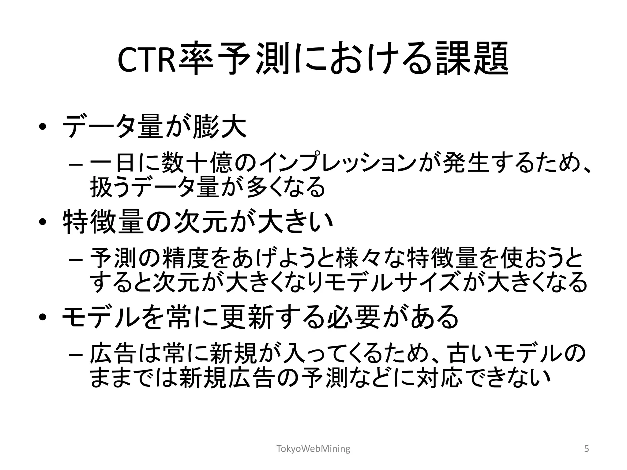 CTR率予測における課題 
•データ量が膨大 
–一日に数十億のインプレッションが発生するため、 扱うデータ量が多くなる 
•特徴量の次元が大きい 
–予測の精度をあげようと様々な特徴量を使おうと すると次元が大きくなりモデルサイズが大きくなる 
•モデルを常に更新する必要がある 
–広告は常に新規が入ってくるため、古いモデルの ままでは新規広告の予測などに対応できない 
TokyoWebMining 
5  