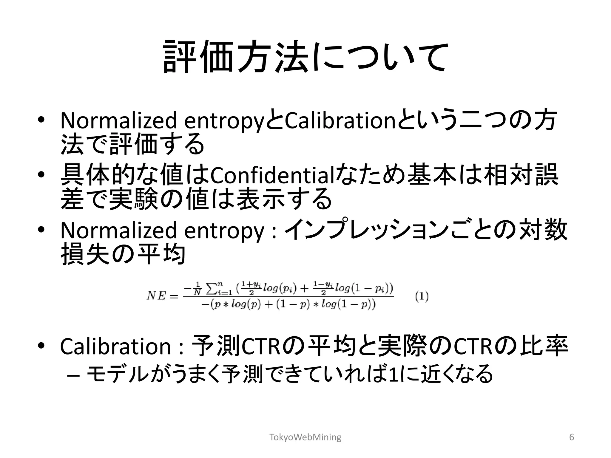 評価方法について 
•Normalized entropyとCalibrationという二つの方 法で評価する 
•具体的な値はConfidentialなため基本は相対誤 差で実験の値は表示する 
•Normalized entropy : インプレッションごとの対数 損失の平均 
•Calibration : 予測CTRの平均と実際のCTRの比率 
–モデルがうまく予測できていれば1に近くなる 
TokyoWebMining 
6  