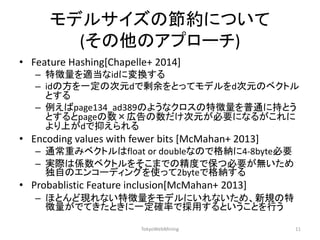 モデルサイズの節約について (その他のアプローチ) 
•Feature Hashing[Chapelle+ 2014] 
–特徴量を適当なidに変換する 
–idの方を一定の次元dで剰余をとってモデルをd次元のベクトル とする 
–例えばpage134_ad389のようなクロスの特徴量を普通に持とう とするとpageの数×広告の数だけ次元が必要になるがこれに より上がdで抑えられる 
•Encoding values with fewer bits [McMahan+ 2013] 
–通常重みベクトルはfloat or doubleなので格納に4-8byte必要 
–実際は係数ベクトルをそこまでの精度で保つ必要が無いため 独自のエンコーディングを使って2byteで格納する 
•Probablistic Feature inclusion[McMahan+ 2013] 
–ほとんど現れない特徴量をモデルにいれないため、新規の特 徴量がでてきたときに一定確率で採用するということを行う 
TokyoWebMining 
11  