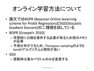 オンライン学習方法について 
•論文ではBOPR (Bayesian Online leearning scheme for Probit Regression)とSGD(Stocastic Gradient Descent)の二種類を試している 
•BOPR [Graepel+ 2010] 
–学習時に分散を保存する必要が有るため倍のメモリ が必要 
–予測分布がでるため、Thompson samplingのような banditアルゴリズムと相性が良い 
•SGD 
–更新時は重みベクトルのみを変更する 
TokyoWebMining 
13  