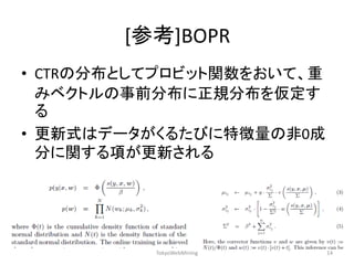 [参考]BOPR 
•CTRの分布としてプロビット関数をおいて、重 みベクトルの事前分布に正規分布を仮定す る 
•更新式はデータがくるたびに特徴量の非0成 分に関する項が更新される 
TokyoWebMining 
14  