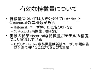 有効な特徴量について 
•特徴量については大きく分けてHistoricalと Contextualの二種類がある 
–Historical : ユーザのCTR, 広告のCTRなど 
–Contextual : 時間帯、曜日など 
•実験の結果Historicalな特徴量がモデルの精度 により寄与している 
–ただしContextualな特徴量は新規ユーザ、新規広告 の予測に用いることができるので重要 
TokyoWebMining 
18  