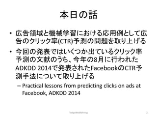 本日の話 
•広告領域と機械学習における応用例として広 告のクリック率(CTR)予測の問題を取り上げる 
•今回の発表ではいくつか出ているクリック率 予測の文献のうち、今年の8月に行われた ADKDD 2014で発表されたFacebookのCTR予 測手法について取り上げる 
–Practical lessons from predicting clicks on ads at Facebook, ADKDD 2014 
TokyoWebMining 
2  