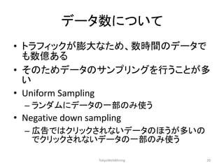 データ数について 
•トラフィックが膨大なため、数時間のデータで も数億ある 
•そのためデータのサンプリングを行うことが多 い 
•Uniform Sampling 
–ランダムにデータの一部のみ使う 
•Negative down sampling 
–広告ではクリックされないデータのほうが多いの でクリックされないデータの一部のみ使う 
TokyoWebMining 
20  