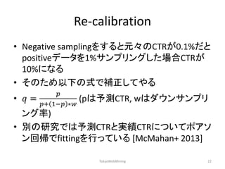 Re-calibration 
•Negative samplingをすると元々のCTRが0.1%だと positiveデータを1%サンプリングした場合CTRが 10%になる 
•そのため以下の式で補正してやる 
•푞= 푝 푝+1−푝∗푤 (pは予測CTR, wはダウンサンプリ ング率) 
•別の研究では予測CTRと実績CTRについてポアソ ン回帰でfittingを行っている [McMahan+ 2013] 
TokyoWebMining 
22  