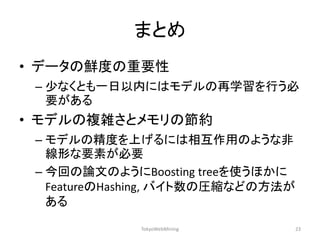 まとめ 
•データの鮮度の重要性 
–少なくとも一日以内にはモデルの再学習を行う必 要がある 
•モデルの複雑さとメモリの節約 
–モデルの精度を上げるには相互作用のような非 線形な要素が必要 
–今回の論文のようにBoosting treeを使うほかに FeatureのHashing, バイト数の圧縮などの方法が ある 
TokyoWebMining 
23  