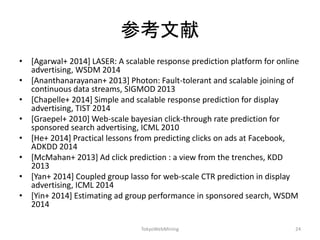 参考文献 
•[Agarwal+ 2014] LASER: A scalable response prediction platform for online advertising, WSDM 2014 
•[Ananthanarayanan+ 2013] Photon: Fault-tolerant and scalable joining of continuous data streams, SIGMOD 2013 
•[Chapelle+ 2014] Simple and scalable response prediction for display advertising, TIST 2014 
•[Graepel+ 2010] Web-scale bayesian click-through rate prediction for sponsored search advertising, ICML 2010 
•[He+ 2014] Practical lessons from predicting clicks on ads at Facebook, ADKDD 2014 
•[McMahan+ 2013] Ad click prediction : a view from the trenches, KDD 2013 
•[Yan+ 2014] Coupled group lasso for web-scale CTR prediction in display advertising, ICML 2014 
•[Yin+ 2014] Estimating ad group performance in sponsored search, WSDM 2014 
TokyoWebMining 
24 