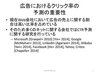 広告におけるクリック率の 予測の重要性 
•現在Web会社において広告の売上に関する割 合は高い比率を占めている 
•そのため多くのネットに関する会社ではCTR予測 に関する研究を行っている 
–Microsoft [Graepel+ 2010] [Yin+ 2014], Google [McMahan+ 2013], LinkedIn [Agarwal+ 2014], Alibaba [Yan+ 2014], Facebook [He+ 2014], Yahoo, Criteo [Chapelle+ 2014] 
TokyoWebMining 
3  