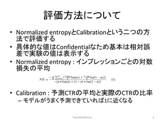 評価方法について 
•Normalized entropyとCalibrationという二つの方 法で評価する 
•具体的な値はConfidentialなため基本は相対誤 差で実験の値は表示する 
•Normalized entropy : インプレッションごとの対数 損失の平均 
•Calibration : 予測CTRの平均と実際のCTRの比率 
–モデルがうまく予測できていれば1に近くなる 
TokyoWebMining 
6  