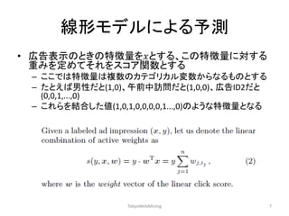 線形モデルによる予測 
•広告表示のときの特徴量を푥とする、この特徴量に対する 重みを定めてそれをスコア関数とする 
–ここでは特徴量は複数のカテゴリカル変数からなるものとする 
–たとえば男性だと(1,0)、午前中訪問だと(1,0,0)、広告ID2だと (0,0,1,...,0) 
–これらを結合した値(1,0,1,0,0,0,0,1...,0)のような特徴量となる 
TokyoWebMining 
7  