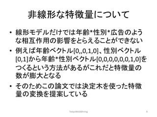 非線形な特徴量について 
•線形モデルだけでは年齢*性別*広告のよう な相互作用の影響をとらえることができない 
•例えば年齢ベクトル[0,,0,1,0]、性別ベクトル [0,1]から年齢*性別ベクトル[0,0,0,0,0,0,1,0]を つくるという方法があるがこれだと特徴量の 数が膨大となる 
•そのためこの論文では決定木を使った特徴 量の変換を提案している 
TokyoWebMining 
8  