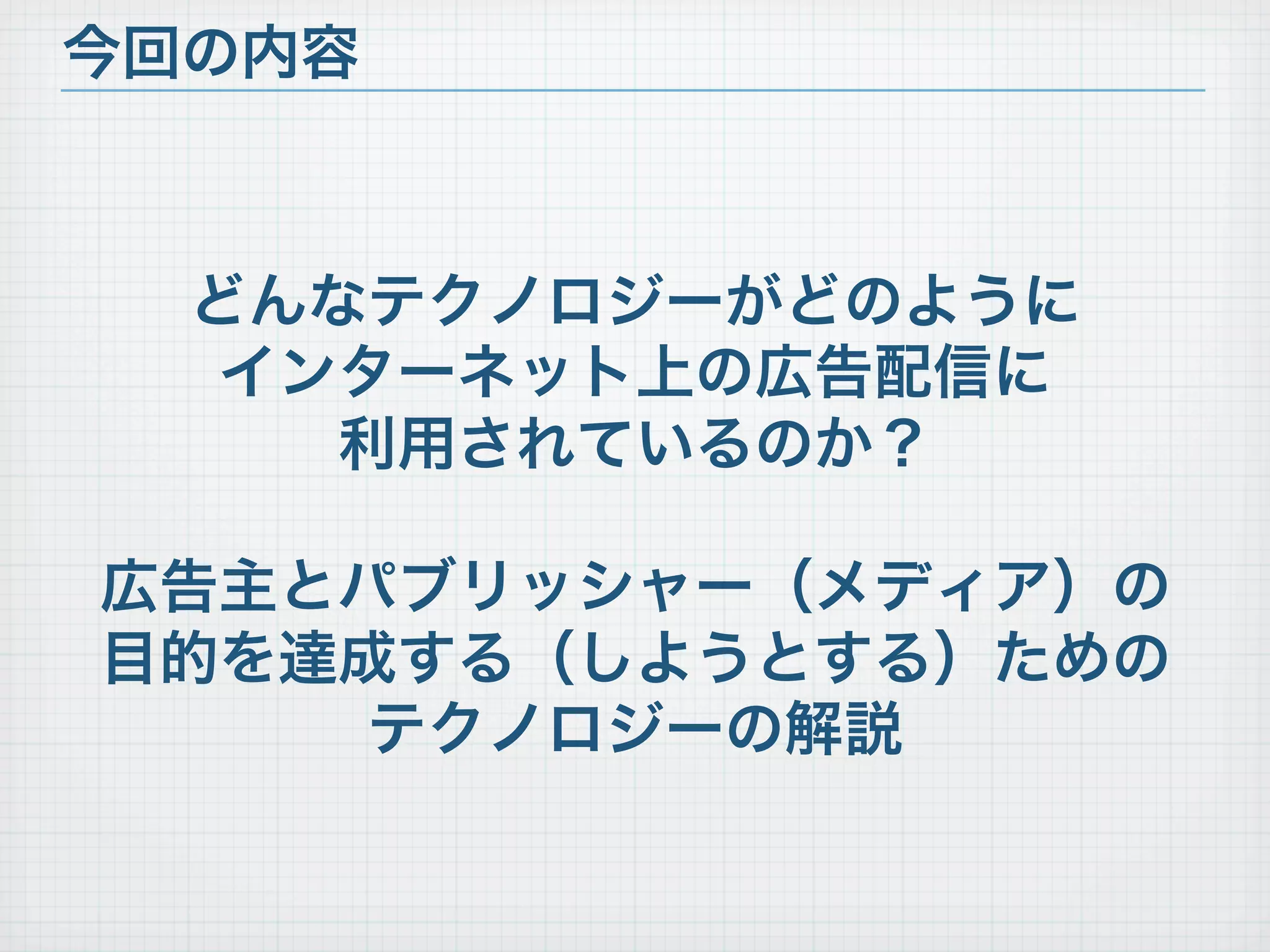 今回の内容



  どんなテクノロジーがどのように
   インターネット上の広告配信に
     利用されているのか？

広告主とパブリッシャー（メディア）の
目的を達成する（しようとする）ための
     テクノロジーの解説
 