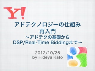 アドテクノロジーの仕組み
     再入門
    ∼アドテクの基礎から
DSP/Real-Time Biddingまで∼

       2012/10/26
      by Hideya Kato
 