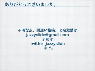 ありがとうございました。




  不明な点、間違い指摘、叱咤激励は
    jazzyslide@gmail.com
             または
      twitter: jazzyslide
              まで。
 