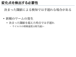 変化点を検出する必要性

決まった閾値による検知では手遅れな場合がある

●
    新種のワームの発生
    ●
        決まった閾値を超えた時点では手遅れ
        –   ウイルスの増殖速度は相当速い
 