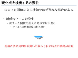 変化点を検出する必要性

決まった閾値による検知では手遅れな場合がある

●
    新種のワームの発生
    ●
        決まった閾値を超えた時点では手遅れ
        –   ウイルスの増殖速度は相当速い




    急激な時系列的振る舞いの変わり目の時点の検出が重要
 