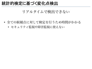 統計的検定に基づく変化点検出

           リアルタイムで検出できない

●
    全ての候補点に対して検定を行うため時間がかかる
    ●
        セキュリティ監視や障害監視に使えない
 