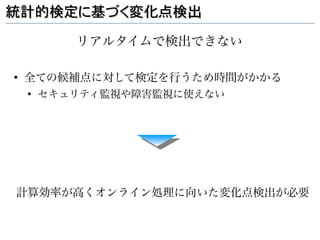 統計的検定に基づく変化点検出

           リアルタイムで検出できない

●
    全ての候補点に対して検定を行うため時間がかかる
    ●
        セキュリティ監視や障害監視に使えない




計算効率が高くオンライン処理に向いた変化点検出が必要
 