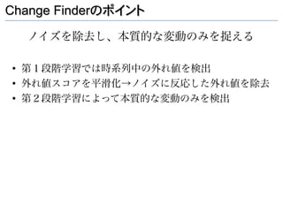 Change Finderのポイント

    ノイズを除去し、本質的な変動のみを捉える

●
    第１段階学習では時系列中の外れ値を検出
●
    外れ値スコアを平滑化→ノイズに反応した外れ値を除去
●
    第２段階学習によって本質的な変動のみを検出
 