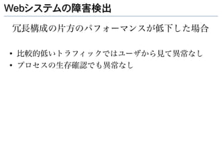 Webシステムの障害検出

冗長構成の片方のパフォーマンスが低下した場合

●
    比較的低いトラフィックではユーザから見て異常なし
●
    プロセスの生存確認でも異常なし
 