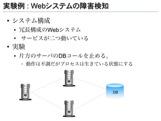 実験例 : Webシステムの障害検知
●
    システム構成
    ●   冗長構成のWebシステム
    ●
        サービスが二つ動いている
●
    実験
    ●   片方のサーバのDBコールを止める。
        –   動作は不調だがプロセスは生きている状態にする




                             DB
 