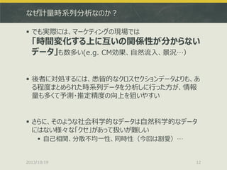 なぜ計量時系列分析なのか？
 でも実際には、マーケティングの現場では

「時間変化する上に互いの関係性が分からない
データ」も数多い(e.g. CM効果、自然流入、景況…）

 後者に対処するには、悉皆的なクロスセクションデータよりも、あ
る程度まとめられた時系列データを分析しに行った方が、情報
量も多くて予測・推定精度の向上を狙いやすい

 さらに、そのような社会科学的なデータは自然科学的なデータ
にはない様々な「クセ」があって扱いが難しい
 自己相関、分散不均一性、同時性（今回は割愛）…

2013/10/19

12

 