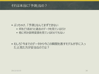 それは本当に「予測」なの？

 ぶっちゃけ、「予測」なんてまずできない
 何をどう言おうと過去のデータを見ているだけ
 他に何か説明変数を見ているわけでもない

 むしろ「今までのデータから今この瞬間を表すモデルが手に入っ
た」と見た方が妥当なのでは？

2013/10/19

28

 