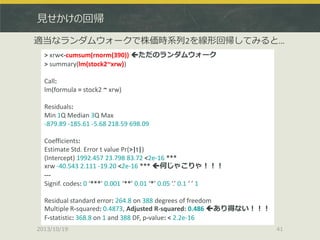 見せかけの回帰
適当なランダムウォークで株価時系列2を線形回帰してみると…
> xrw<-cumsum(rnorm(390)) ただのランダムウォーク
> summary(lm(stock2~xrw))
Call:
lm(formula = stock2 ~ xrw)
Residuals:
Min 1Q Median 3Q Max
-879.89 -185.61 -5.68 218.59 698.09
Coefficients:
Estimate Std. Error t value Pr(>|t|)
(Intercept) 1992.457 23.798 83.72 <2e-16 ***
xrw -40.543 2.111 -19.20 <2e-16 *** 何じゃこりゃ！！！
--Signif. codes: 0 ‘***’ 0.001 ‘**’ 0.01 ‘*’ 0.05 ‘.’ 0.1 ‘ ’ 1
Residual standard error: 264.8 on 388 degrees of freedom
Multiple R-squared: 0.4873, Adjusted R-squared: 0.486 あり得ない！！！
F-statistic: 368.8 on 1 and 388 DF, p-value: < 2.2e-16
2013/10/19

41

 