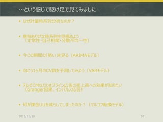 …という感じで駆け足で見てみました
 なぜ計量時系列分析なのか？
 意味ありげな時系列を見極めよう
（定常性・自己相関・分散不均一性）
 今この瞬間の「勢い」を見る（ARIMAモデル）
 向こう1ヶ月のCV数を予測してみよう（VARモデル）
 テレビCMなどのオフライン広告の売上高への効果が知りたい
（Granger因果、インパルス応答）
 何が課金UUを減らしてしまったのか？（マルコフ転換モデル）
2013/10/19

57

 