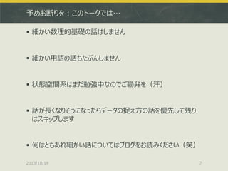 予めお断りを：このトークでは…
 細かい数理的基礎の話はしません

 細かい用語の話もたぶんしません

 状態空間系はまだ勉強中なのでご勘弁を（汗）

 話が長くなりそうになったらデータの捉え方の話を優先して残り
はスキップします

 何はともあれ細かい話についてはブログをお読みください（笑）
2013/10/19

7

 