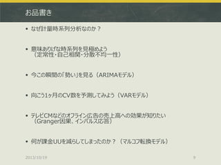 お品書き
 なぜ計量時系列分析なのか？
 意味ありげな時系列を見極めよう
（定常性・自己相関・分散不均一性）
 今この瞬間の「勢い」を見る（ARIMAモデル）
 向こう1ヶ月のCV数を予測してみよう（VARモデル）
 テレビCMなどのオフライン広告の売上高への効果が知りたい
（Granger因果、インパルス応答）
 何が課金UUを減らしてしまったのか？（マルコフ転換モデル）
2013/10/19

9

 