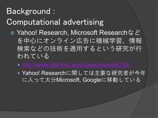Background :
Computational advertising
   Yahoo! Research, Microsoft Researchなど
    を中心にオンライン広告に機械学習、情報
    検索などの技術を適用するという研究が行
    われている
     http://www.stanford.edu/class/msande239/
     Yahoo! Researchに関しては主要な研究者が今年
     に入って大分Microsoft, Googleに移動している
 