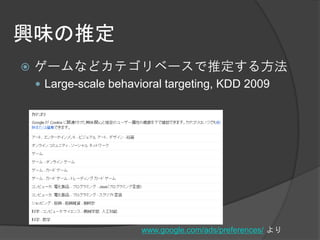 興味の推定
   ゲームなどカテゴリベースで推定する方法
     Large-scale behavioral targeting, KDD 2009




                       www.google.com/ads/preferences/ より
 