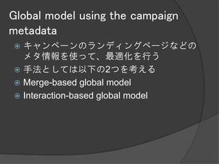 Global model using the campaign
metadata
 キャンペーンのランディングページなどの
  メタ情報を使って、最適化を行う
 手法としては以下の2つを考える
 Merge-based global model
 Interaction-based global model
 