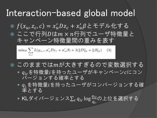 Interaction-based global model
 𝑓 𝑥 𝑢 , 𝑧 𝑐 , 𝑐 = 𝑥 ′𝑢 𝐷𝑧 𝑐 + 𝑥 ′𝑢 𝛽とモデル化する
 ここで行列𝐷は𝑚 × 𝑛行列でユーザ特徴量と
  キャンペーン特徴量間の重みを表す


   このままでは𝑚が大きすぎるので変数選択する
     𝑞 𝑖𝑐 を特徴量𝑖を持ったユーザがキャンペーン𝑐にコン
      バージョンする確率とする
     𝑞 𝑖. を特徴量𝑖を持ったユーザがコンバージョンする確
      率とする
                             𝑞
     KLダイバージェンス 𝑐 𝑞 𝑖𝑐 log 𝑖𝑐 の上位を選択する
                            𝑞 𝑖.
 