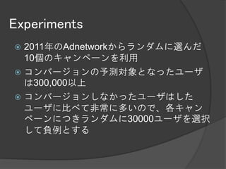 Experiments
 2011年のAdnetworkからランダムに選んだ
  10個のキャンペーンを利用
 コンバージョンの予測対象となったユーザ
  は300,000以上
 コンバージョンしなかったユーザはした
  ユーザに比べて非常に多いので、各キャン
  ペーンにつきランダムに30000ユーザを選択
  して負例とする
 