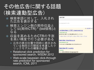その他広告に関する話題
(検索連動型広告)
   検索単語に対して、入札され
    た広告を表示する
   検索エンジン側の期待収益と
    しては(期待CTR) * (bid価格)と
    なる
   収益を高めるためCTRの予測
    を高い精度で行う必要がある
     広告の表示位置や同時に表示され
      ている物同士の関係を考慮したク
      リックモデルの構築が必要
     Relational click prediction for
      sponsored search, WSDM 2012
     Web-scale bayesian click-through
      rate prediction for sponsored
      search, ICML 2011
 