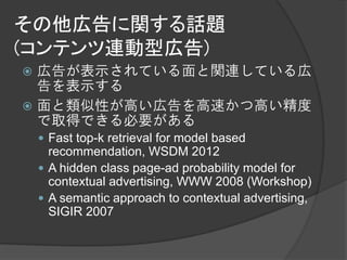 その他広告に関する話題
(コンテンツ連動型広告)
 広告が表示されている面と関連している広
  告を表示する
 面と類似性が高い広告を高速かつ高い精度
  で取得できる必要がある
     Fast top-k retrieval for model based
      recommendation, WSDM 2012
     A hidden class page-ad probability model for
      contextual advertising, WWW 2008 (Workshop)
     A semantic approach to contextual advertising,
      SIGIR 2007
 