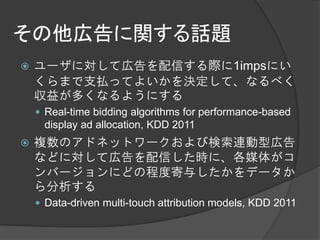 その他広告に関する話題
   ユーザに対して広告を配信する際に1impsにい
    くらまで支払ってよいかを決定して、なるべく
    収益が多くなるようにする
     Real-time bidding algorithms for performance-based
     display ad allocation, KDD 2011
   複数のアドネットワークおよび検索連動型広告
    などに対して広告を配信した時に、各媒体がコ
    ンバージョンにどの程度寄与したかをデータか
    ら分析する
     Data-driven multi-touch attribution models, KDD 2011
 