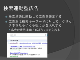 検索連動型広告
 検索単語に連動して広告を表示する
 広告主は検索キーワードに対して、クリッ
  クされたらいくら払うかを入札する
     広告の表示はbid * eCTRで決定される
 