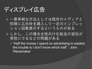 ディスプレイ広告
 一番単純な方法としては既存のメディアと
  同様に広告枠を購入して一定のインプレッ
  ション回数表示するというものがある
 しかし、この場合女性向け化粧品の宣伝が
  男性にでるなどの問題がある
     “Half the money I spend on advertising is wasted;
     the trouble is I don't know which half” : John
     Wanamaker
 