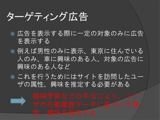 ターゲティング広告
 広告を表示する際に一定の対象のみに広告
  を表示する
 例えば男性のみに表示、東京に住んでいる
  人のみ、車に興味のある人、対象の広告に
  興味のある人など
 これを行うためにはサイトを訪問したユー
  ザの属性、興味を推定する必要がある
    機械学習などの手法により、ユー
    ザの行動履歴データに基づいて属
    性、興味を推定する
 